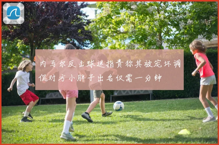 内马尔反击球迷指责称其被宠坏调侃对方小胖子出名仅需一分钟