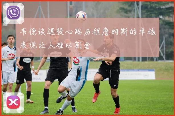 韦德谈退役心路历程詹姆斯的卓越表现让人难以割舍