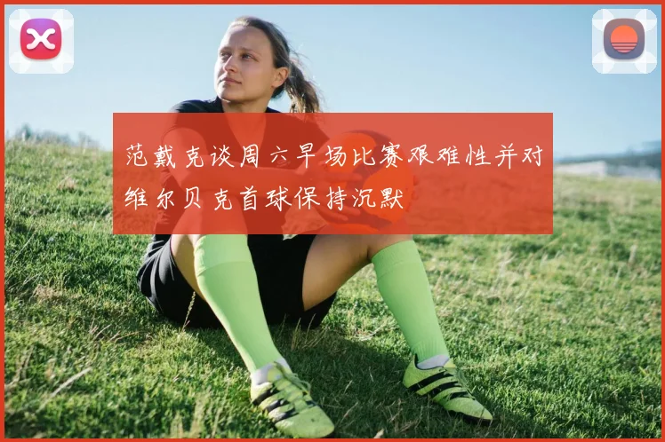 范戴克谈周六早场比赛艰难性并对维尔贝克首球保持沉默