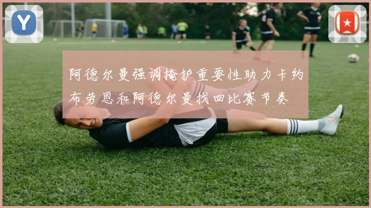 阿德尔曼强调掩护重要性助力卡约布劳恩和阿德尔曼找回比赛节奏