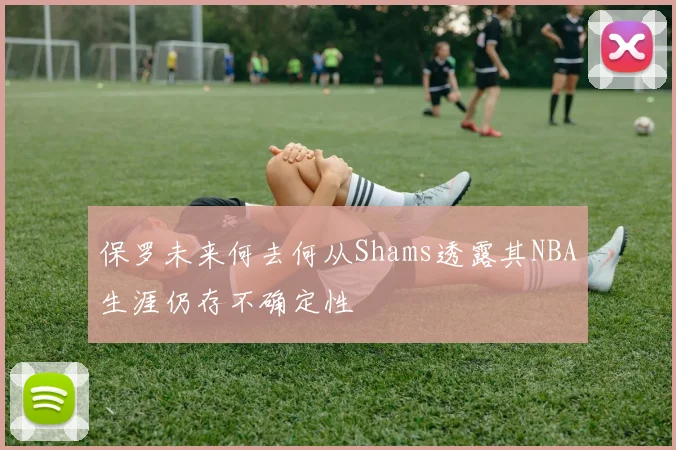 保罗未来何去何从Shams透露其NBA生涯仍存不确定性
