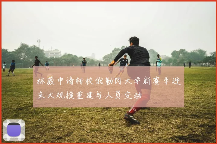 林葳申请转校俄勒冈大学新赛季迎来大规模重建与人员变动