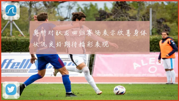 奥特对狄龙回归赛场表示欣喜身体状况良好期待精彩表现