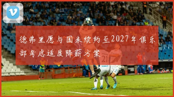 德弗里愿与国米续约至2027年俱乐部考虑适度降薪方案