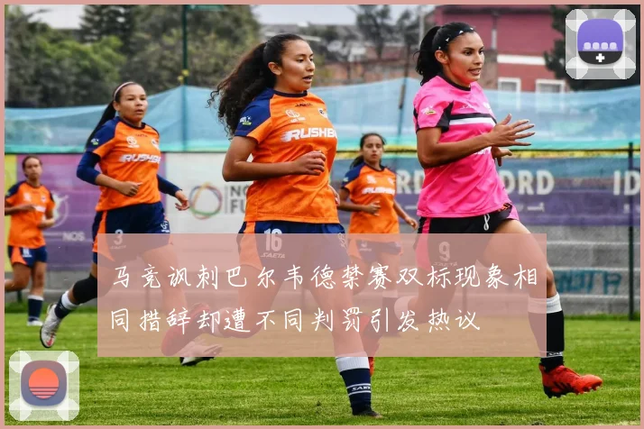 马竞讽刺巴尔韦德禁赛双标现象相同措辞却遭不同判罚引发热议