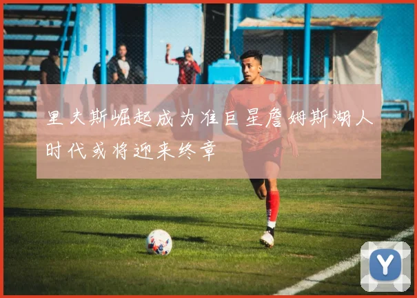 里夫斯崛起成为准巨星詹姆斯湖人时代或将迎来终章