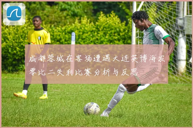 成都蓉城在客场遭遇大连英博海发零比二失利比赛分析与反思