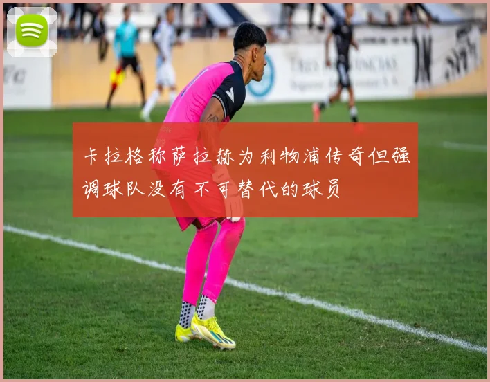 卡拉格称萨拉赫为利物浦传奇但强调球队没有不可替代的球员