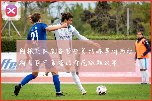 阿根廷队装备管理员的趣事梅西短裤与萨巴莱塔的奇葩球鞋故事