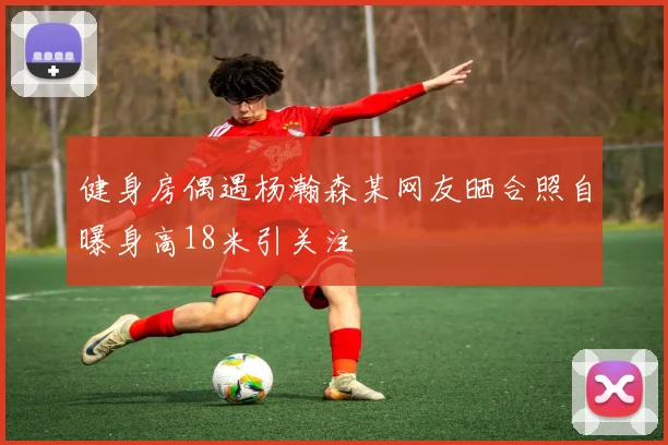 健身房偶遇杨瀚森某网友晒合照自曝身高18米引关注