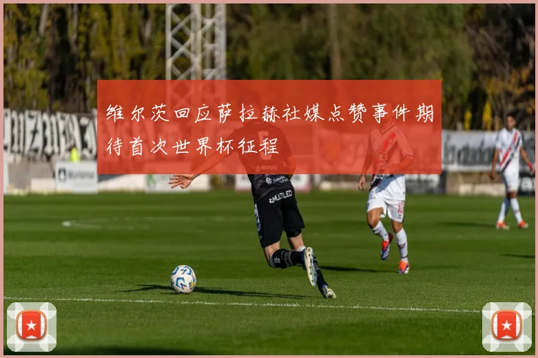 维尔茨回应萨拉赫社媒点赞事件期待首次世界杯征程