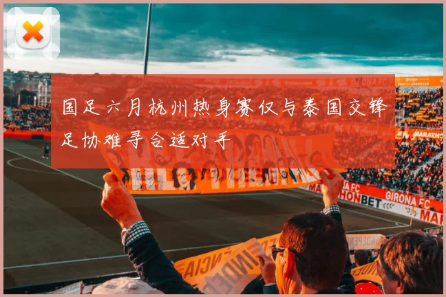 国足六月杭州热身赛仅与泰国交锋足协难寻合适对手