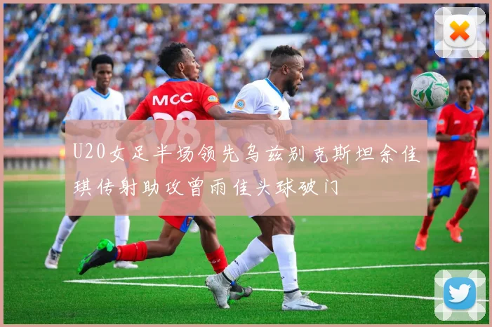 U20女足半场领先乌兹别克斯坦余佳琪传射助攻曾雨佳头球破门