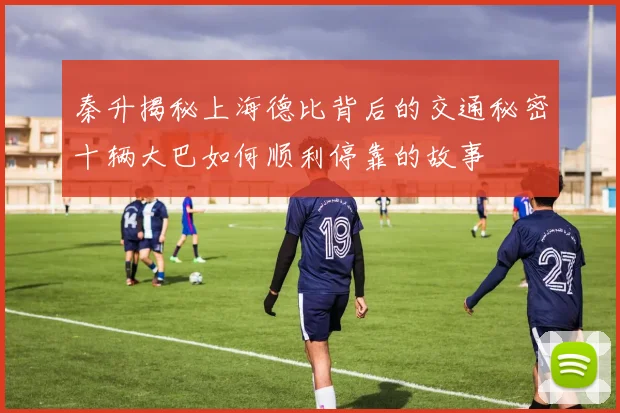秦升揭秘上海德比背后的交通秘密十辆大巴如何顺利停靠的故事