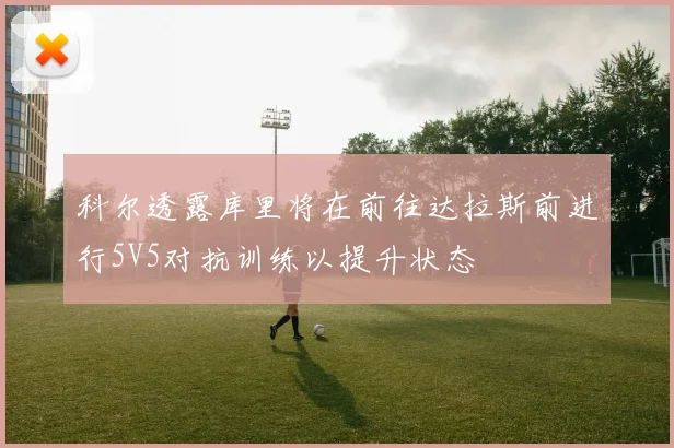 科尔透露库里将在前往达拉斯前进行5V5对抗训练以提升状态