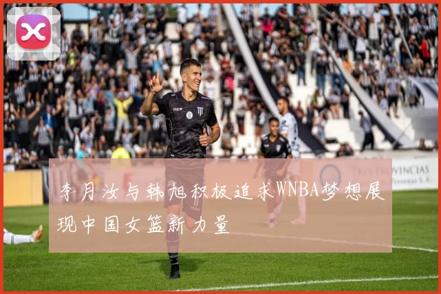 李月汝与韩旭积极追求WNBA梦想展现中国女篮新力量