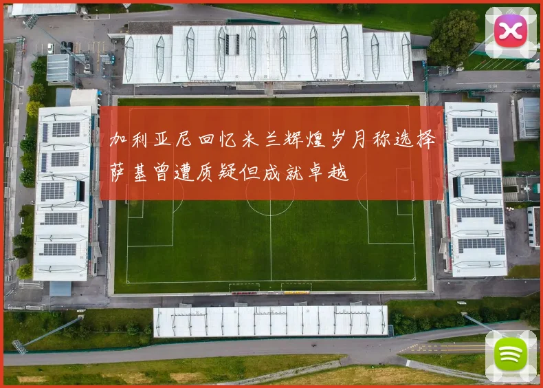 加利亚尼回忆米兰辉煌岁月称选择萨基曾遭质疑但成就卓越
