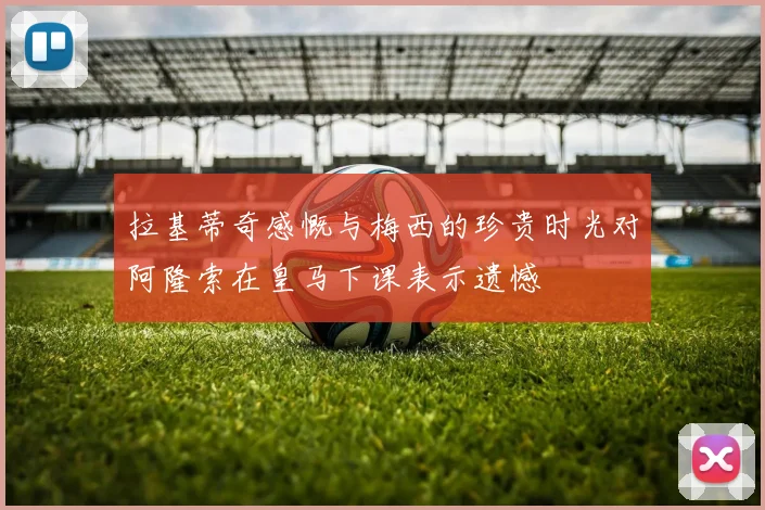 拉基蒂奇感慨与梅西的珍贵时光对阿隆索在皇马下课表示遗憾
