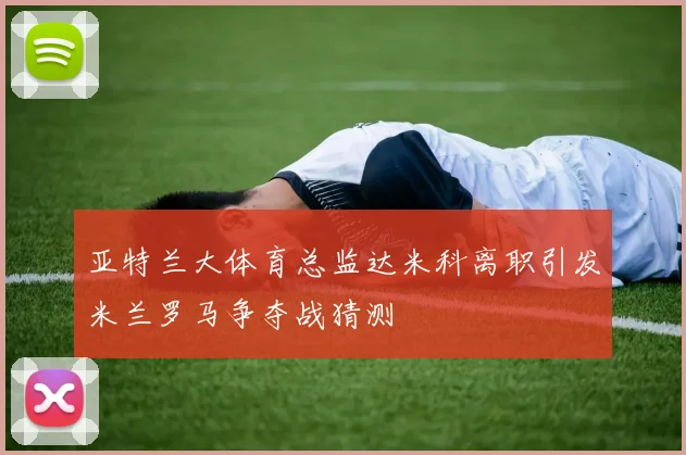 亚特兰大体育总监达米科离职引发米兰罗马争夺战猜测