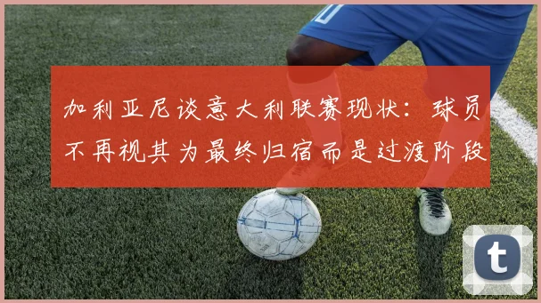 加利亚尼谈意大利联赛现状：球员不再视其为最终归宿而是过渡阶段