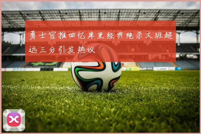 勇士官推回忆库里经典绝杀文班超远三分引发热议