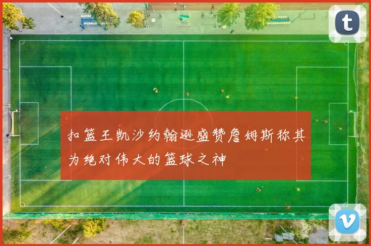 扣篮王凯沙约翰逊盛赞詹姆斯称其为绝对伟大的篮球之神