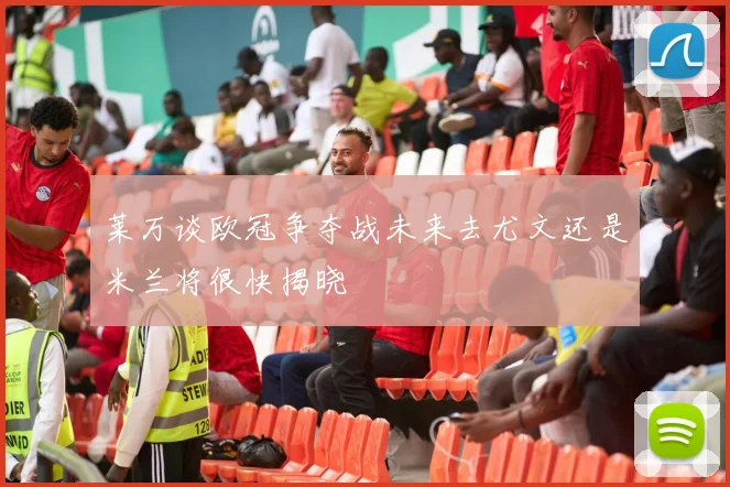 莱万谈欧冠争夺战未来去尤文还是米兰将很快揭晓