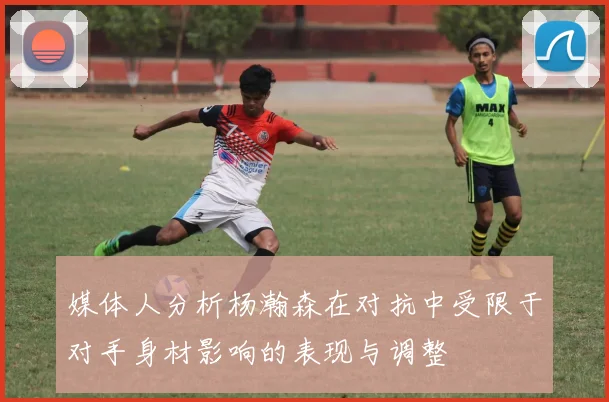 媒体人分析杨瀚森在对抗中受限于对手身材影响的表现与调整