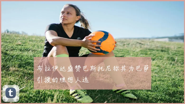 布拉伊达盛赞巴斯托尼称其为巴萨引援的理想人选