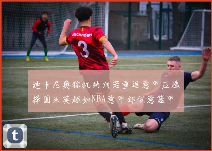 迪卡尼奥称托纳利若重返意甲应选择国米英超如NBA意甲却似意篮甲