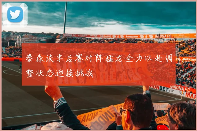 泰森谈季后赛对阵猛龙全力以赴调整状态迎接挑战