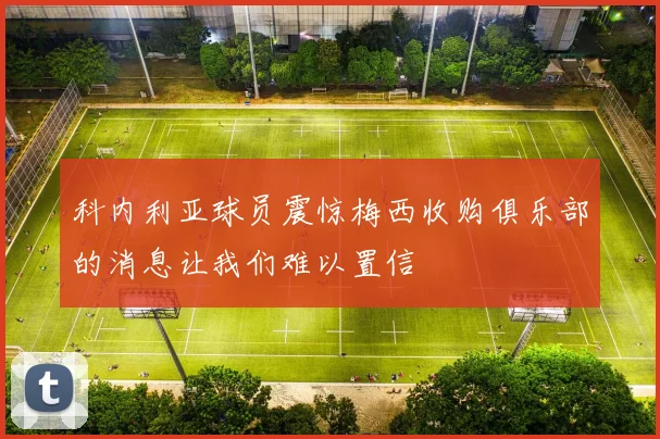 科内利亚球员震惊梅西收购俱乐部的消息让我们难以置信