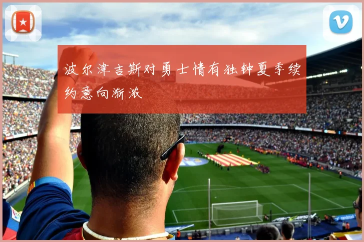 波尔津吉斯对勇士情有独钟夏季续约意向渐浓