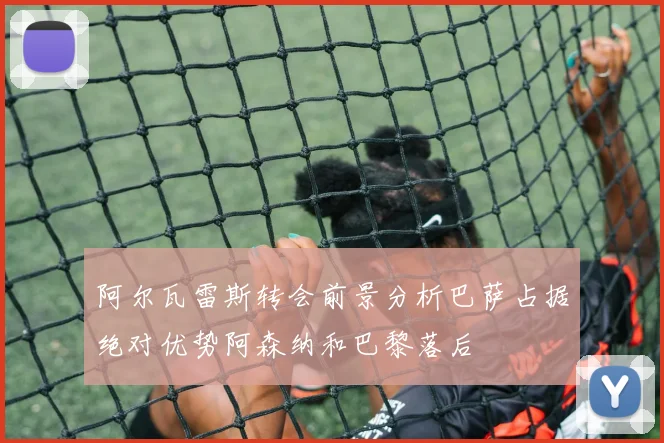 阿尔瓦雷斯转会前景分析巴萨占据绝对优势阿森纳和巴黎落后