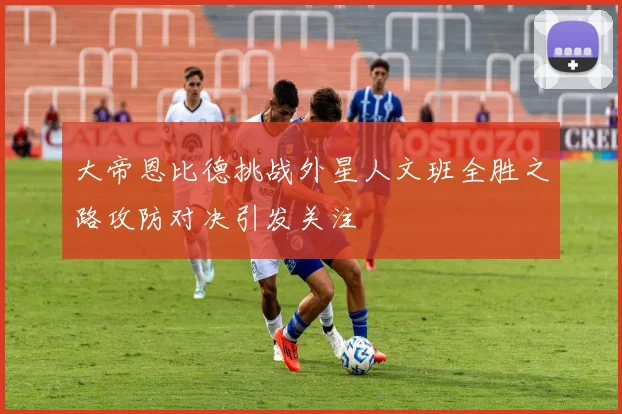 大帝恩比德挑战外星人文班全胜之路攻防对决引发关注