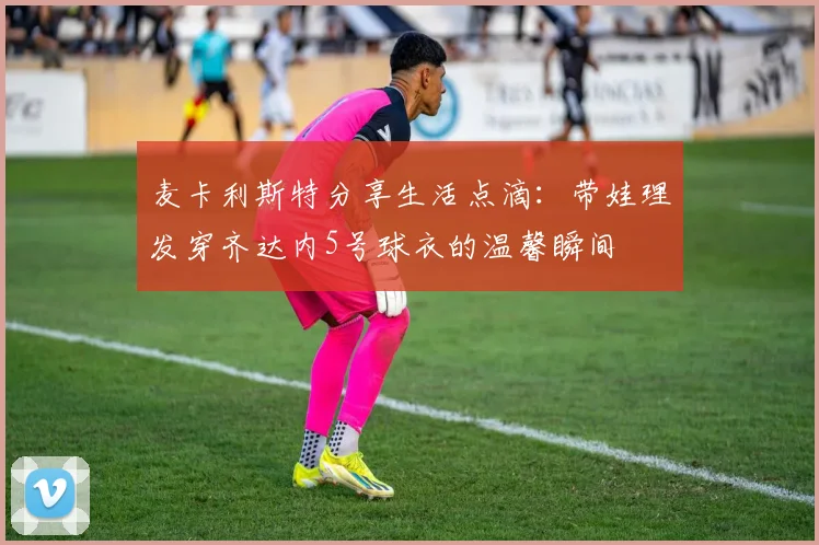 麦卡利斯特分享生活点滴：带娃理发穿齐达内5号球衣的温馨瞬间